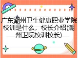 广东潮州卫生健康职业学院校训是什么，校长介绍(潮州卫院校训校长)
