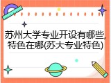 苏州大学专业开设有哪些,特色在哪(苏大专业特色)