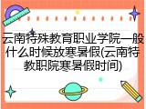 云南特殊教育职业学院一般什么时候放寒暑假(云南特教职院寒暑假时间)