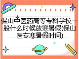 保山中医药高等专科学校一般什么时候放寒暑假(保山医专寒暑假时间)