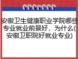 安徽卫生健康职业学院哪些专业就业前景好，为什么(安徽卫职院好就业专业)