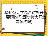 西华师范大学是否对外开放，要预约吗(西华师大开放需预约吗)