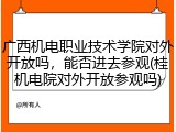 广西机电职业技术学院对外开放吗，能否进去参观(桂机电院对外开放参观吗)