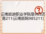 云南旅游职业学院是985还是211(云南旅院985211)