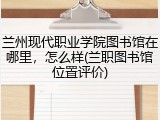 兰州现代职业学院图书馆在哪里，怎么样(兰职图书馆位置评价)