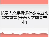长春人文学院读什么专业比较有前景(长春人文前景专业)