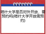 喀什大学是否对外开放，要预约吗(喀什大学开放需预约)
