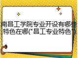 南昌工学院专业开设有哪些,特色在哪("昌工专业特色")