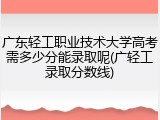 广东轻工职业技术大学高考需多少分能录取呢(广轻工录取分数线)