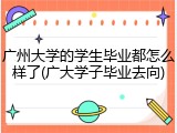 广州大学的学生毕业都怎么样了(广大学子毕业去向)