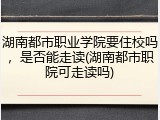 湖南都市职业学院要住校吗，是否能走读(湖南都市职院可走读吗)