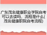 广东茂名健康职业学院自考可以去读吗，流程是什么(茂名健康职院自考流程)