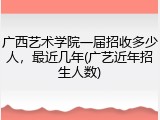 广西艺术学院一届招收多少人，最近几年(广艺近年招生人数)