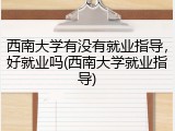西南大学有没有就业指导，好就业吗(西南大学就业指导)