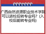 广西自然资源职业技术学院可以进校后转专业吗？(入校后能转专业吗)