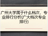 广州大学属于什么档次，专业排行分析(广大档次专业排行)