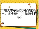 广州美术学院校园占地多少亩，多少师生(广美师生面积)