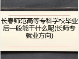 长春师范高等专科学校毕业后一般能干什么呢(长师专就业方向)