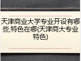 天津商业大学专业开设有哪些,特色在哪(天津商大专业特色)
