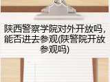 陕西警察学院对外开放吗，能否进去参观(陕警院开放参观吗)