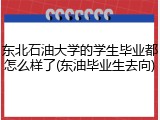 东北石油大学的学生毕业都怎么样了(东油毕业生去向)