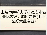山东中医药大学什么专业就业比较好，原因是啥(山中医好就业专业)