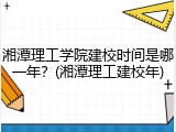 湘潭理工学院建校时间是哪一年？(湘潭理工建校年)