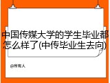 中国传媒大学的学生毕业都怎么样了(中传毕业生去向)