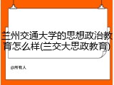 兰州交通大学的思想政治教育怎么样(兰交大思政教育)