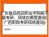 广东食品药品职业学院能不能考研，成绩在哪里查询(广药职院考研成绩查询)