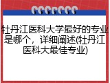 牡丹江医科大学最好的专业是哪个，详细阐述(牡丹江医科大最佳专业)