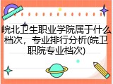 皖北卫生职业学院属于什么档次，专业排行分析(皖卫职院专业档次)