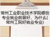 常州工业职业技术学院哪些专业就业前景好，为什么(常州工院好就业专业)