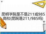 昆明学院是不是211或985高校(昆院是211/985吗)