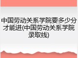 中国劳动关系学院要多少分才能进(中国劳动关系学院录取线)