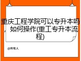 重庆工程学院可以专升本吗，如何操作(重工专升本流程)