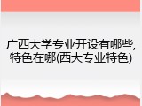 广西大学专业开设有哪些,特色在哪(西大专业特色)