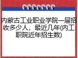 内蒙古工业职业学院一届招收多少人，最近几年(内工职院近年招生数)