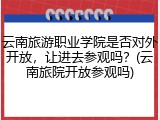 云南旅游职业学院是否对外开放，让进去参观吗？(云南旅院开放参观吗)