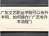 广东文艺职业学院可以专升本吗，如何操作("广艺专升本流程")