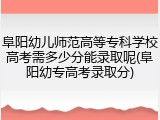 阜阳幼儿师范高等专科学校高考需多少分能录取呢(阜阳幼专高考录取分)