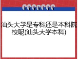 汕头大学是专科还是本科院校呢(汕头大学本科)