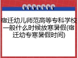 宿迁幼儿师范高等专科学校一般什么时候放寒暑假(宿迁幼专寒暑假时间)