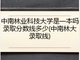 中南林业科技大学是一本吗录取分数线多少(中南林大录取线)