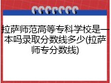 拉萨师范高等专科学校是一本吗录取分数线多少(拉萨师专分数线)