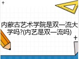 内蒙古艺术学院是双一流大学吗?(内艺是双一流吗)