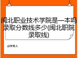 闽北职业技术学院是一本吗录取分数线多少(闽北职院录取线)