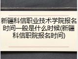 新疆科信职业技术学院报名时间一般是什么时候(新疆科信职院报名时间)