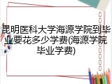 昆明医科大学海源学院到毕业要花多少学费(海源学院毕业学费)