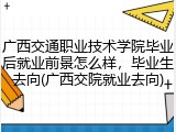 广西交通职业技术学院毕业后就业前景怎么样，毕业生去向(广西交院就业去向)